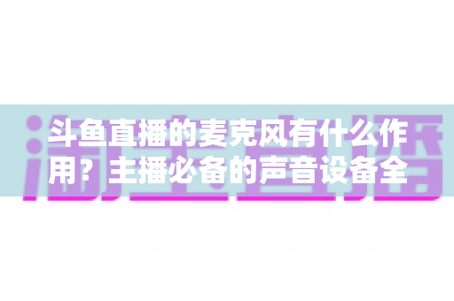 斗鱼直播的麦克风有什么作用？主播必备的声音设备全解析与实用指南