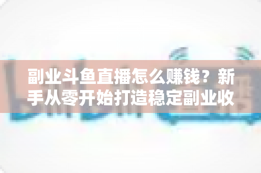 副业斗鱼直播怎么赚钱？新手从零开始打造稳定副业收入的实战指南