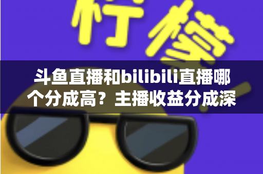 斗鱼直播和bilibili直播哪个分成高？主播收益分成深度对比与平台选择全指南