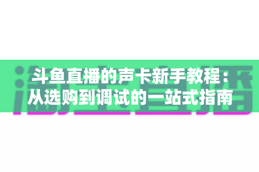 斗鱼直播的声卡新手教程：从选购到调试的一站式指南，助你快速成为人气主播