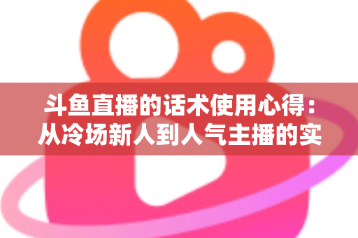 斗鱼直播的话术使用心得:从冷场新人到人气主播的实战沟通指南 斗鱼直播的话术使用心得:从冷场新人到人气主播的实战沟通指南