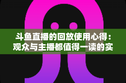 斗鱼直播的回放使用心得：观众与主播都值得一读的实战技巧全解析