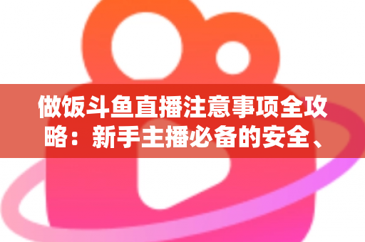 做饭斗鱼直播注意事项全攻略：新手主播必备的安全、设备与内容运营指南
