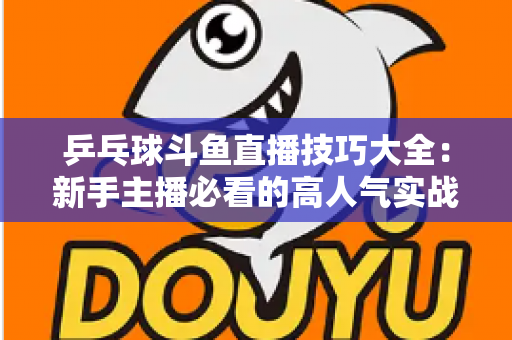 乒乓球斗鱼直播技巧大全：新手主播必看的高人气实战攻略与涨粉秘籍