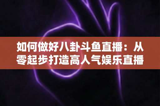 如何做好八卦斗鱼直播：从零起步打造高人气娱乐直播间的全流程实战指南