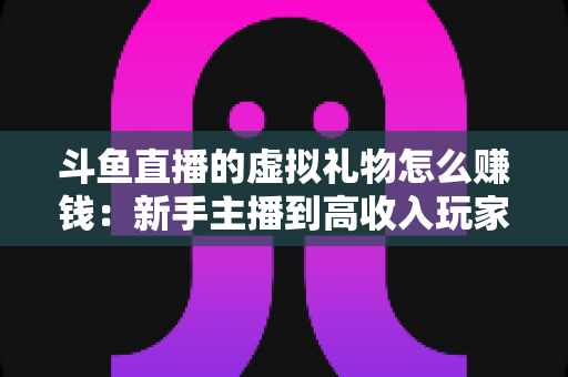 斗鱼直播的虚拟礼物怎么赚钱:新手主播到高收入玩家的完整变现指南 斗鱼直播的虚拟礼物怎么赚钱:新手主播到高收入玩家的完整变现指南