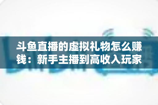 斗鱼直播的虚拟礼物怎么赚钱：新手主播到高收入玩家的完整变现指南