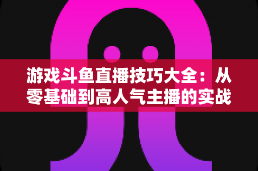 游戏斗鱼直播技巧大全：从零基础到高人气主播的实战成长指南
