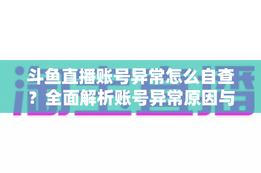 斗鱼直播账号异常怎么自查？全面解析账号异常原因与高效排查实用攻略