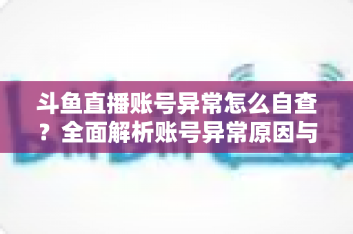 斗鱼直播账号异常怎么自查？全面解析账号异常原因与高效排查实用攻略