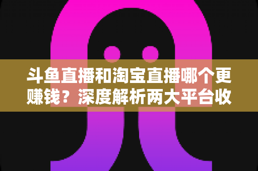 斗鱼直播和淘宝直播哪个更赚钱？深度解析两大平台收益差异与变现前景