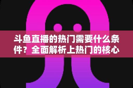 斗鱼直播的热门需要什么条件？全面解析上热门的核心要素与实战技巧