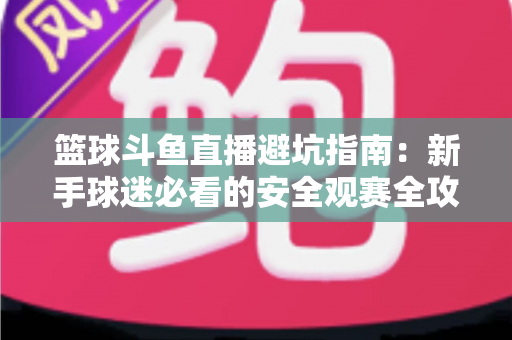 篮球斗鱼直播避坑指南：新手球迷必看的安全观赛全攻略，教你识破假直播间、防住消费陷阱、享受高清流畅NBA与CBA赛事