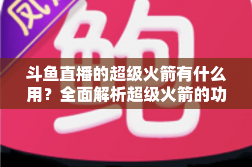斗鱼直播的超级火箭有什么用？全面解析超级火箭的功能、价值与使用攻略