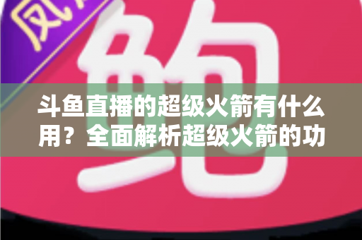 斗鱼直播的超级火箭有什么用？全面解析超级火箭的功能、价值与使用攻略