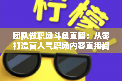 团队做职场斗鱼直播：从零打造高人气职场内容直播间的实战指南