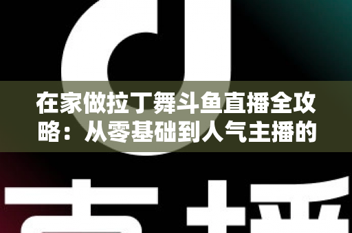 在家做拉丁舞斗鱼直播全攻略：从零基础到人气主播的实用指南