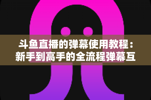 斗鱼直播的弹幕使用教程：新手到高手的全流程弹幕互动指南