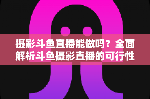 摄影斗鱼直播能做吗？全面解析斗鱼摄影直播的可行性、玩法与变现思路