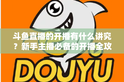 斗鱼直播的开播有什么讲究?新手主播必备的开播全攻略与实战技巧详解 斗鱼直播的开播有什么讲究?新手主播必备的开播全攻略与实战技巧详解