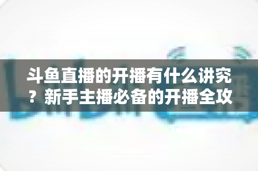 斗鱼直播的开播有什么讲究?新手主播必备的开播全攻略与实战技巧详解 斗鱼直播的开播有什么讲究?新手主播必备的开播全攻略与实战技巧详解