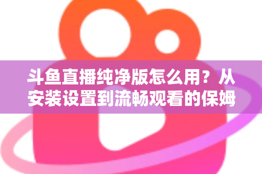斗鱼直播纯净版怎么用?从安装设置到流畅观看的保姆级教程与避坑指南 斗鱼直播纯净版怎么用?从安装设置到流畅观看的保姆级教程与避坑指南