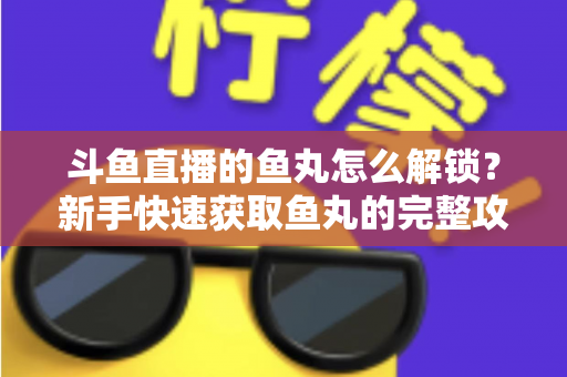 斗鱼直播的鱼丸怎么解锁?新手快速获取鱼丸的完整攻略与实用技巧指南 斗鱼直播的鱼丸怎么解锁?新手快速获取鱼丸的完整攻略与实用技巧指南