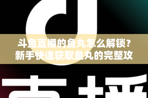 斗鱼直播的鱼丸怎么解锁？新手快速获取鱼丸的完整攻略与实用技巧指南