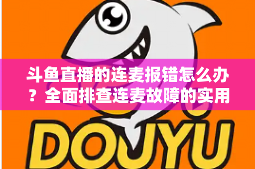 斗鱼直播的连麦报错怎么办？全面排查连麦故障的实用解决指南