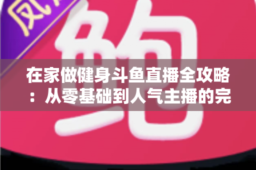 在家做健身斗鱼直播全攻略:从零基础到人气主播的完整实战指南 在家做健身斗鱼直播全攻略:从零基础到人气主播的完整实战指南