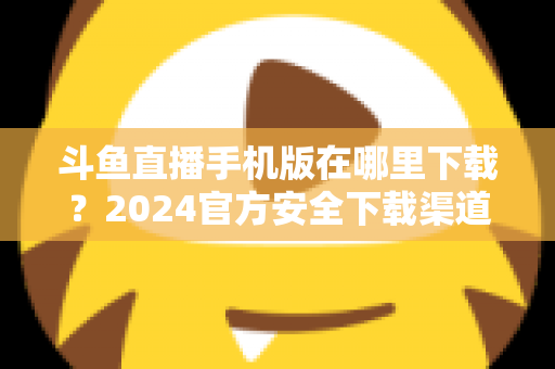 斗鱼直播手机版在哪里下载?2024官方安全下载渠道与详细安装教程全指南 斗鱼直播手机版在哪里下载?2024官方安全下载渠道与详细安装教程全指南