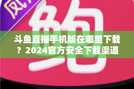 斗鱼直播手机版在哪里下载?2024官方安全下载渠道与详细安装教程全指南 斗鱼直播手机版在哪里下载?2024官方安全下载渠道与详细安装教程全指南