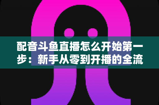 配音斗鱼直播怎么开始第一步：新手从零到开播的全流程实战指南