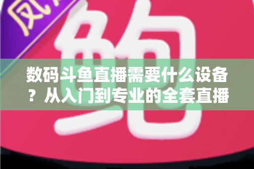 数码斗鱼直播需要什么设备?从入门到专业的全套直播设备清单与配置攻略 数码斗鱼直播需要什么设备?从入门到专业的全套直播设备清单与配置攻略