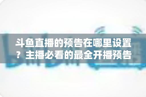 斗鱼直播的预告在哪里设置？主播必看的最全开播预告设置教程与运营技巧