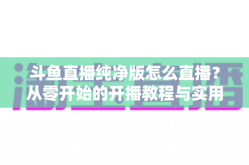 斗鱼直播纯净版怎么直播？从零开始的开播教程与实用技巧全解析