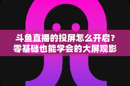 斗鱼直播的投屏怎么开启？零基础也能学会的大屏观影全攻略，手机电视一键连接