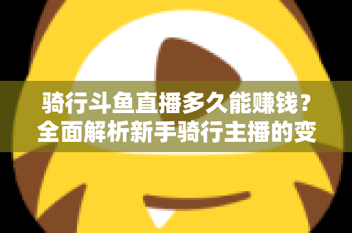 骑行斗鱼直播多久能赚钱？全面解析新手骑行主播的变现周期与盈利攻略