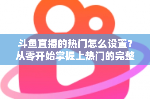 斗鱼直播的热门怎么设置?从零开始掌握上热门的完整攻略与实用技巧 斗鱼直播的热门怎么设置?从零开始掌握上热门的完整攻略与实用技巧