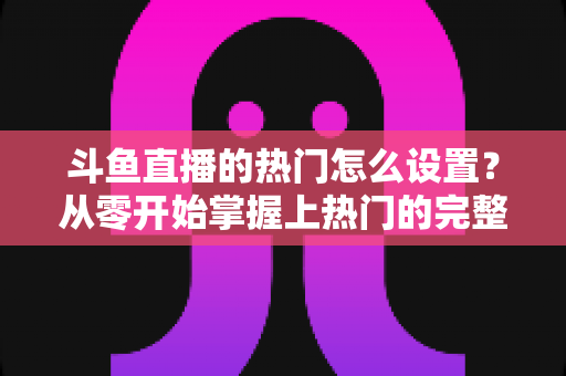 斗鱼直播的热门怎么设置?从零开始掌握上热门的完整攻略与实用技巧 斗鱼直播的热门怎么设置?从零开始掌握上热门的完整攻略与实用技巧