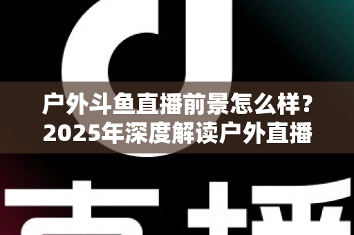户外斗鱼直播前景怎么样？2025年深度解读户外直播行业的机遇、挑战与赚钱潜力