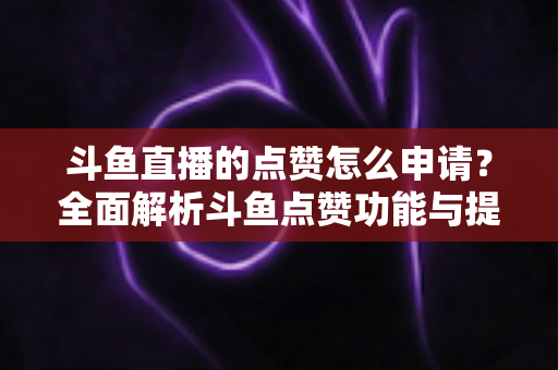 斗鱼直播的点赞怎么申请？全面解析斗鱼点赞功能与提升直播间人气的方法