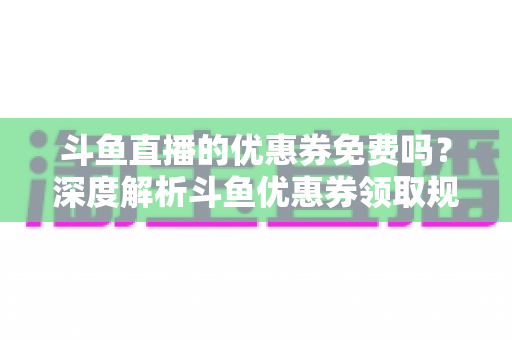 斗鱼直播的优惠券免费吗?深度解析斗鱼优惠券领取规则与实用省钱攻略 斗鱼直播的优惠券免费吗?深度解析斗鱼优惠券领取规则与实用省钱攻略