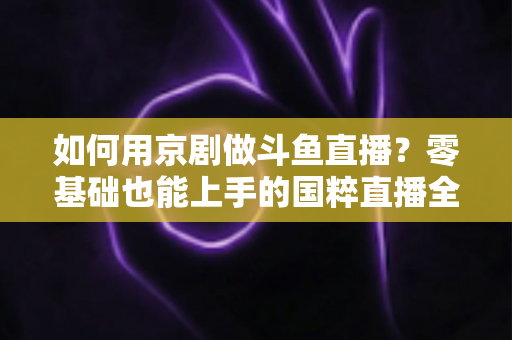 如何用京剧做斗鱼直播？零基础也能上手的国粹直播全攻略