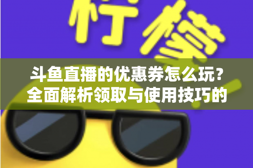斗鱼直播的优惠券怎么玩？全面解析领取与使用技巧的实用指南