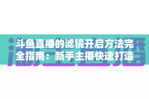 斗鱼直播的滤镜开启方法完全指南:新手主播快速打造高颜值直播画面 斗鱼直播的滤镜开启方法完全指南:新手主播快速打造高颜值直播画面