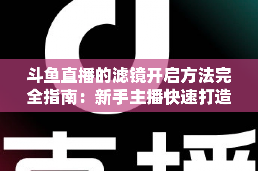 斗鱼直播的滤镜开启方法完全指南:新手主播快速打造高颜值直播画面 斗鱼直播的滤镜开启方法完全指南:新手主播快速打造高颜值直播画面
