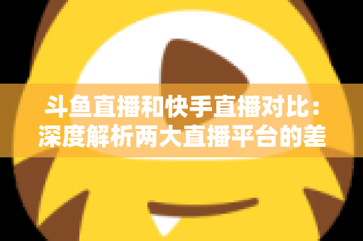斗鱼直播和快手直播对比：深度解析两大直播平台的差异，助你选对直播阵地