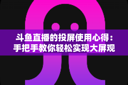 斗鱼直播的投屏使用心得：手把手教你轻松实现大屏观看的完整攻略