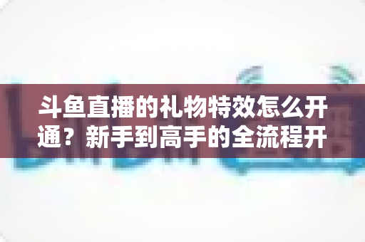 斗鱼直播的礼物特效怎么开通?新手到高手的全流程开通指南与实用技巧 斗鱼直播的礼物特效怎么开通?新手到高手的全流程开通指南与实用技巧